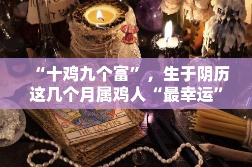 “十鸡九个富”，生于阴历这几个月属鸡人“最幸运”（属相鸡生在几月份命运最好）