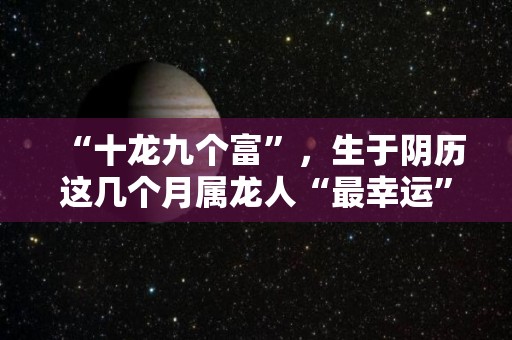 “十龙九个富”，生于阴历这几个月属龙人“最幸运”（属相龙生在几月份命运最好）