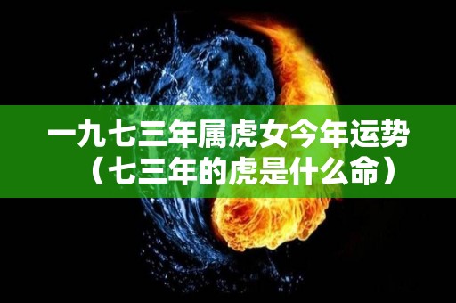 一九七三年属虎女今年运势（七三年的虎是什么命）