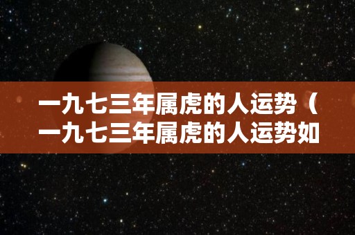 一九七三年属虎的人运势（一九七三年属虎的人运势如何）