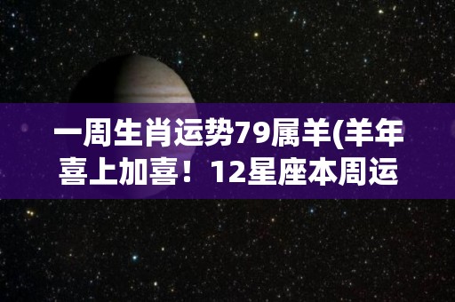 一周生肖运势79属羊(羊年喜上加喜！12星座本周运势大揭秘)