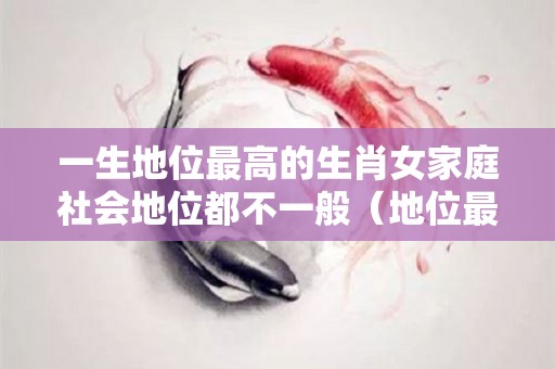 一生地位最高的生肖女家庭社会地位都不一般（地位最高的女人是什么生肖）
