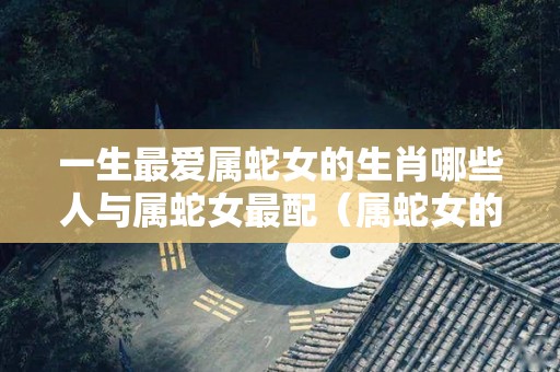 一生最爱属蛇女的生肖哪些人与属蛇女最配（属蛇女的绝配生肖）