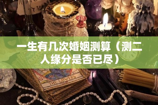 一生有几次婚姻测算（测二人缘分是否已尽）