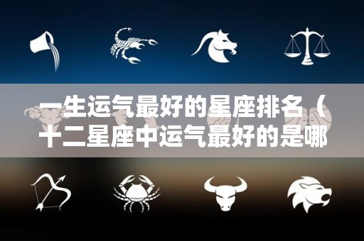 一生运气最好的星座排名（十二星座中运气最好的是哪个星座）