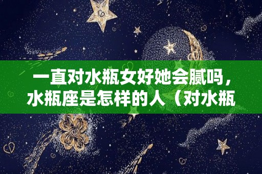 一直对水瓶女好她会腻吗，水瓶座是怎样的人（对水瓶女好有用吗）