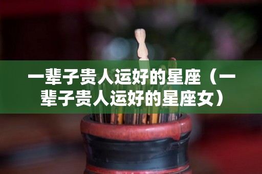 一辈子贵人运好的星座（一辈子贵人运好的星座女）