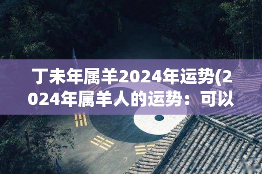 丁未年属羊2024年运势(2024年属羊人的运势：可以迎来事业发展新机遇)