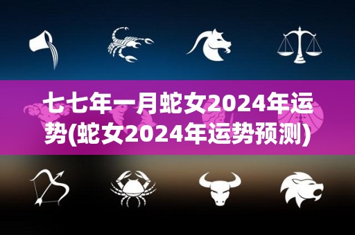 七七年一月蛇女2024年运势(蛇女2024年运势预测)