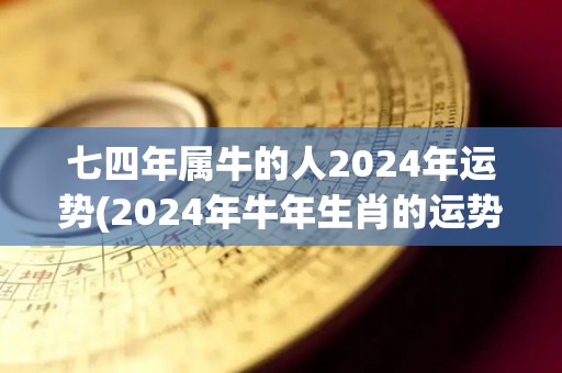 七四年属牛的人2024年运势(2024年牛年生肖的运势如何？)