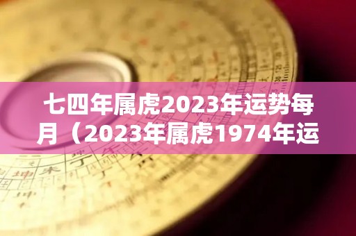 七四年属虎2023年运势每月（2023年属虎1974年运势测算）