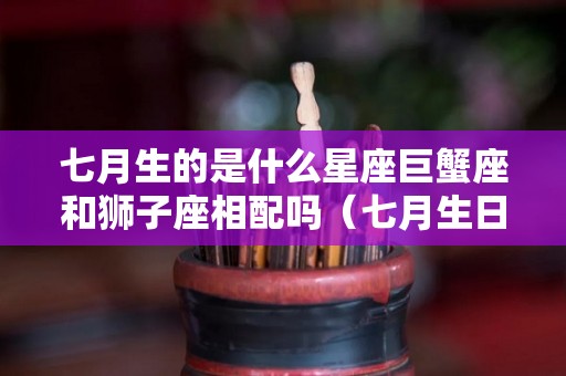 七月生的是什么星座巨蟹座和狮子座相配吗（七月生日是巨蟹座）