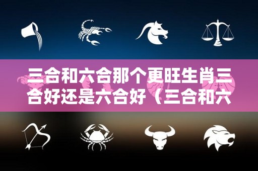 三合和六合那个更旺生肖三合好还是六合好（三合和六个合生肖哪个最好）