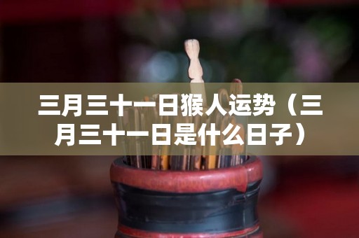 三月三十一日猴人运势（三月三十一日是什么日子）
