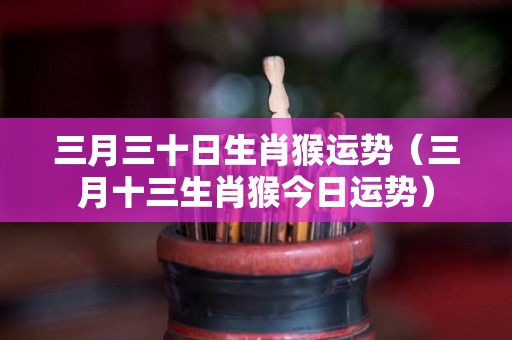 三月三十日生肖猴运势（三月十三生肖猴今日运势）