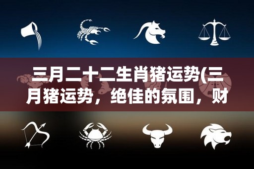 三月二十二生肖猪运势(三月猪运势，绝佳的氛围，财运亨通)