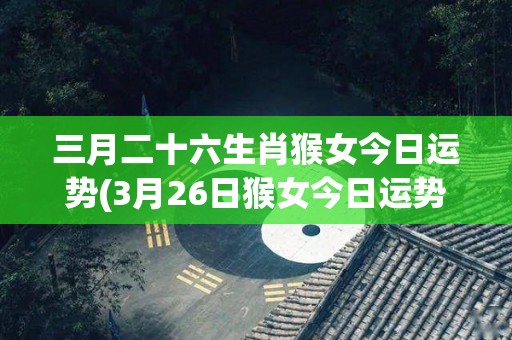 三月二十六生肖猴女今日运势(3月26日猴女今日运势来啦！)
