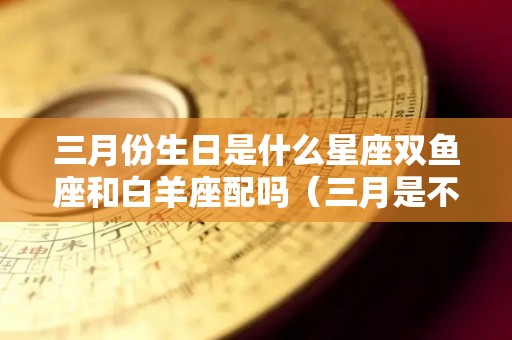 三月份生日是什么星座双鱼座和白羊座配吗（三月是不是双鱼座和白羊座）