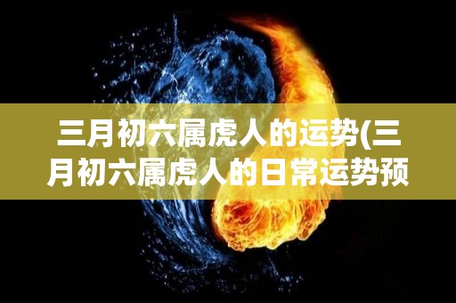 三月初六属虎人的运势(三月初六属虎人的日常运势预测)