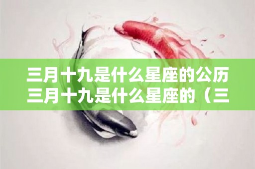 三月十九是什么星座的公历三月十九是什么星座的（三月十九日是什么星座的）