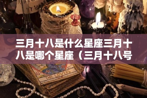 三月十八是什么星座三月十八是哪个星座（三月十八号是什么星座的）