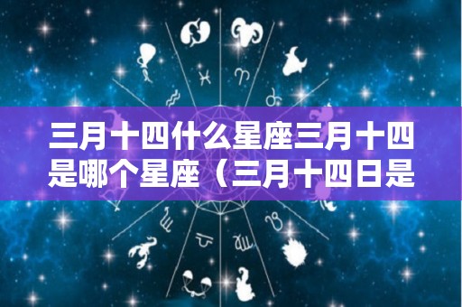 三月十四什么星座三月十四是哪个星座（三月十四日是什么星座的啊）