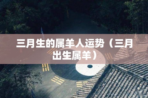 三月生的属羊人运势（三月出生属羊）