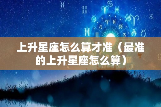 上升星座怎么算才准（最准的上升星座怎么算）