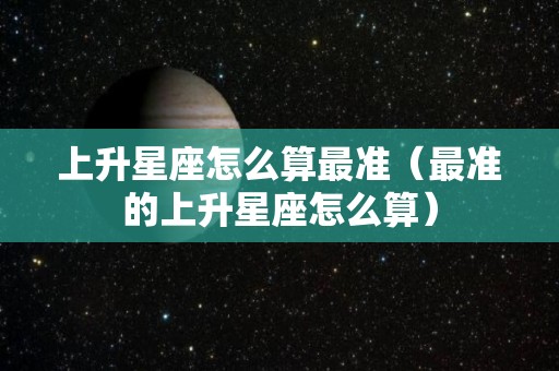 上升星座怎么算最准（最准的上升星座怎么算）
