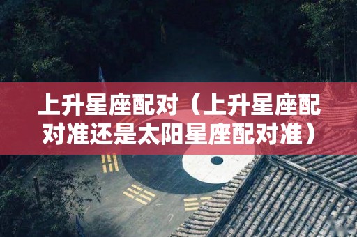 上升星座配对（上升星座配对准还是太阳星座配对准）