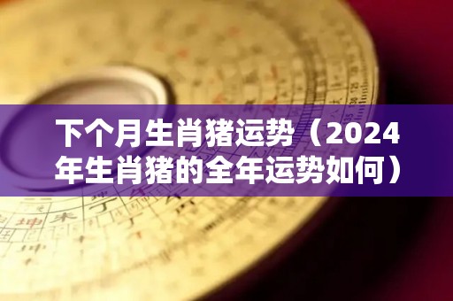 下个月生肖猪运势（2024年生肖猪的全年运势如何）