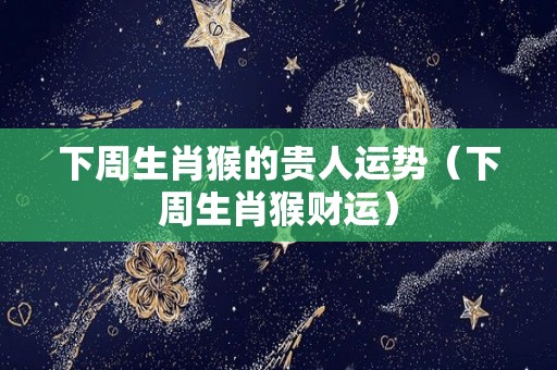 下周生肖猴的贵人运势（下周生肖猴财运）