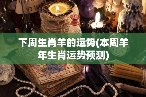 下周生肖羊的运势(本周羊年生肖运势预测)