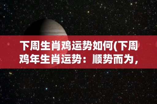 下周生肖鸡运势如何(下周鸡年生肖运势：顺势而为，收获满满！)