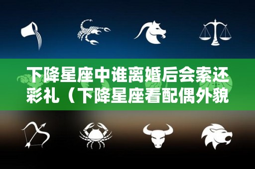 下降星座中谁离婚后会索还彩礼（下降星座看配偶外貌性格特征）