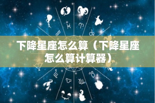 下降星座怎么算（下降星座怎么算计算器）