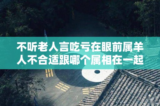 不听老人言吃亏在眼前属羊人不合适跟哪个属相在一起？（属羊的不易和什么属在一起）