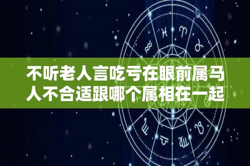 不听老人言吃亏在眼前属马人不合适跟哪个属相在一起？（属马不适合跟什么属相）