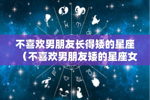 不喜欢男朋友长得矮的星座（不喜欢男朋友矮的星座女）
