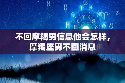不回摩羯男信息他会怎样，摩羯座男不回消息