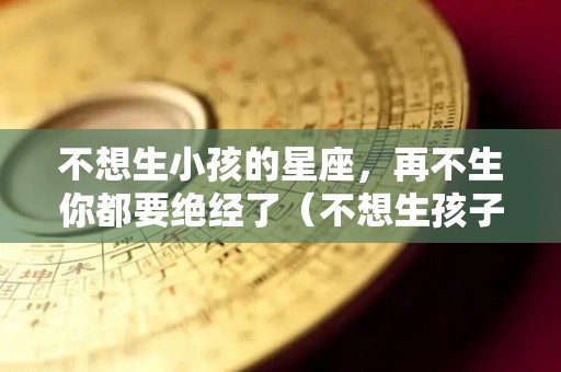 不想生小孩的星座，再不生你都要绝经了（不想生孩子的生肖女）
