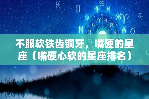 不服软铁齿铜牙，嘴硬的星座（嘴硬心软的星座排名）