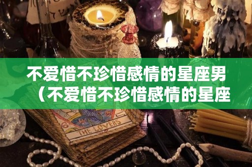 不爱惜不珍惜感情的星座男（不爱惜不珍惜感情的星座男人）