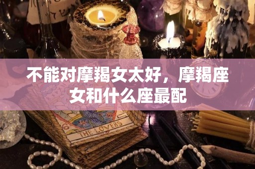 不能对摩羯女太好，摩羯座女和什么座最配