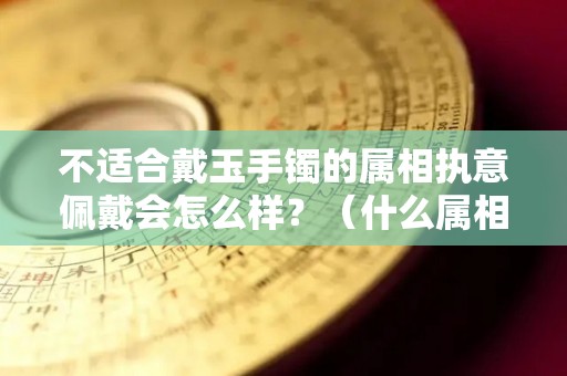 不适合戴玉手镯的属相执意佩戴会怎么样？（什么属相不适合戴玉镯子）