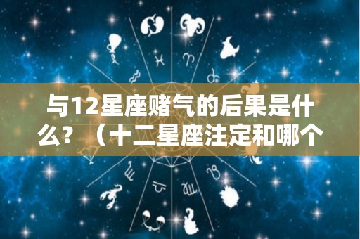与12星座赌气的后果是什么？（十二星座注定和哪个星座纠缠）