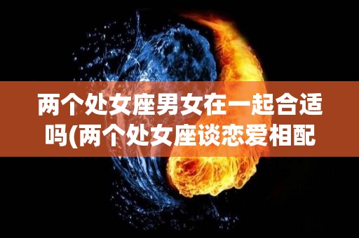 两个处女座男女在一起合适吗(两个处女座谈恋爱相配吗)