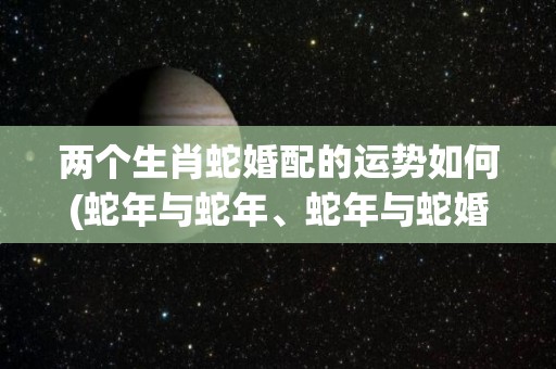 两个生肖蛇婚配的运势如何(蛇年与蛇年、蛇年与蛇婚配的运势如何？)