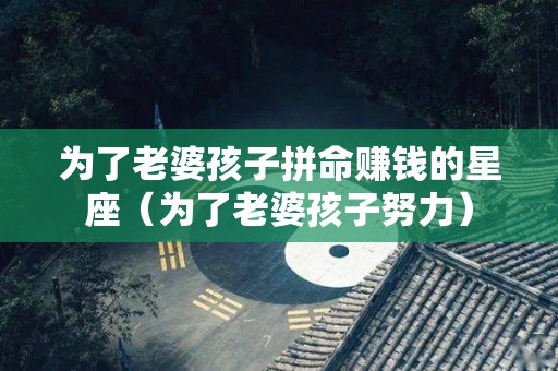 为了老婆孩子拼命赚钱的星座（为了老婆孩子努力）