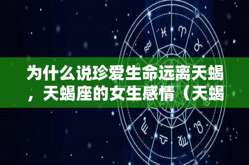 为什么说珍爱生命远离天蝎，天蝎座的女生感情（天蝎座远离什么星座?）